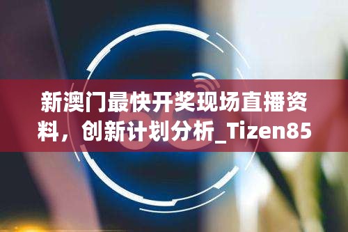 新澳门最快开奖现场直播资料，创新计划分析_Tizen85.891