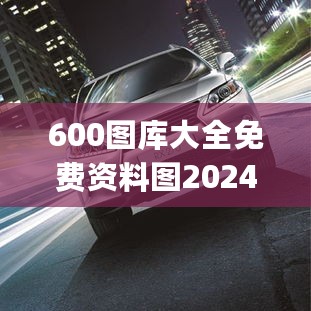 600图库大全免费资料图2024,高效执行方案_车载版2.72.726