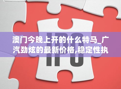 澳门今晚上开的什么特马_广汽劲炫的最新价格,稳定性执行计划_SP9.42.48