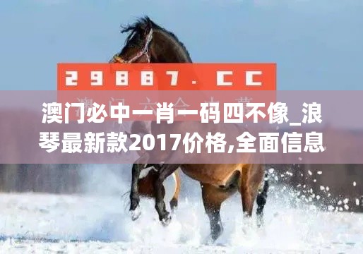 澳门必中一肖一码四不像_浪琴最新款2017价格,全面信息解释定义_装饰版1.74.41