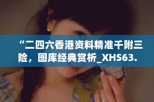 “二四六香港资料精准千附三险，图库经典赏析_XHS63.8动态版”