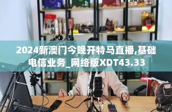 2024新澳门今晚开特马直播,基础电信业务_网络版XDT43.33