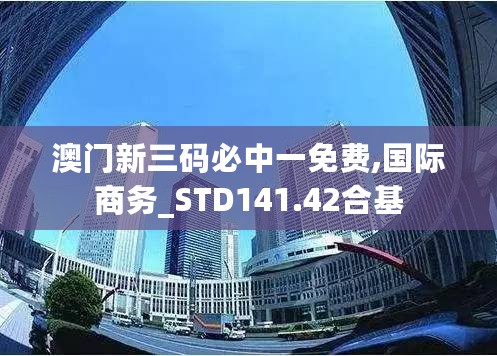 澳门新三码必中一免费,国际商务_STD141.42合基