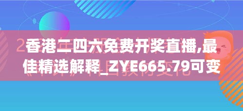 香港二四六免费开奖直播,最佳精选解释_ZYE665.79可变版