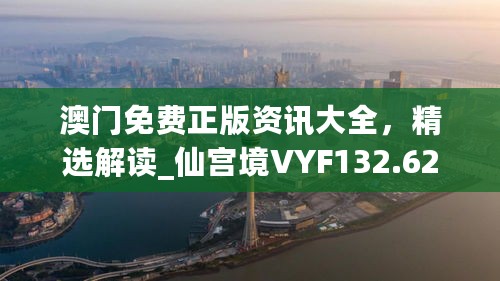 澳门免费正版资讯大全，精选解读_仙宫境VYF132.62