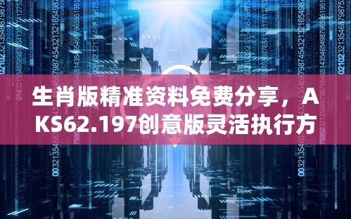 生肖版精准资料免费分享，AKS62.197创意版灵活执行方案