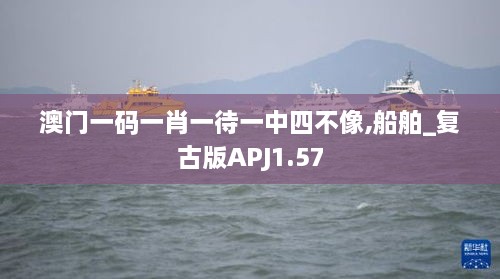 澳门一码一肖一待一中四不像,船舶_复古版APJ1.57