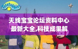 天线宝宝论坛资料中心最新大全,科技成果解析_动画版YRH14.7